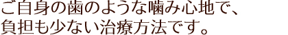 ご自身の歯のような噛み心地で、負担も少ない治療方法です。