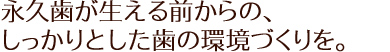 永久歯が生える前からの、しっかりとした歯の環境づくりを。